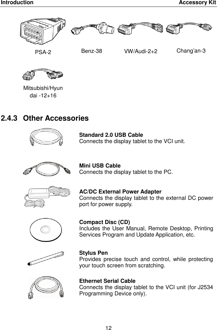 Introduction    Accessory Kit 12  PSA-2 Benz-38 VW/Audi-2+2 Chang’an-3 Mitsubishi/Hyundai -12+16    2.4.3  Other Accessories  Standard 2.0 USB Cable Connects the display tablet to the VCI unit.  Mini USB Cable Connects the display tablet to the PC.  AC/DC External Power Adapter Connects the display tablet to the external DC power port for power supply.  Compact Disc (CD) Includes the User Manual, Remote Desktop, Printing Services Program and Update Application, etc.  Stylus Pen Provides  precise  touch  and control,  while  protecting your touch screen from scratching.  Ethernet Serial Cable Connects the display tablet to the VCI unit (for J2534 Programming Device only). 