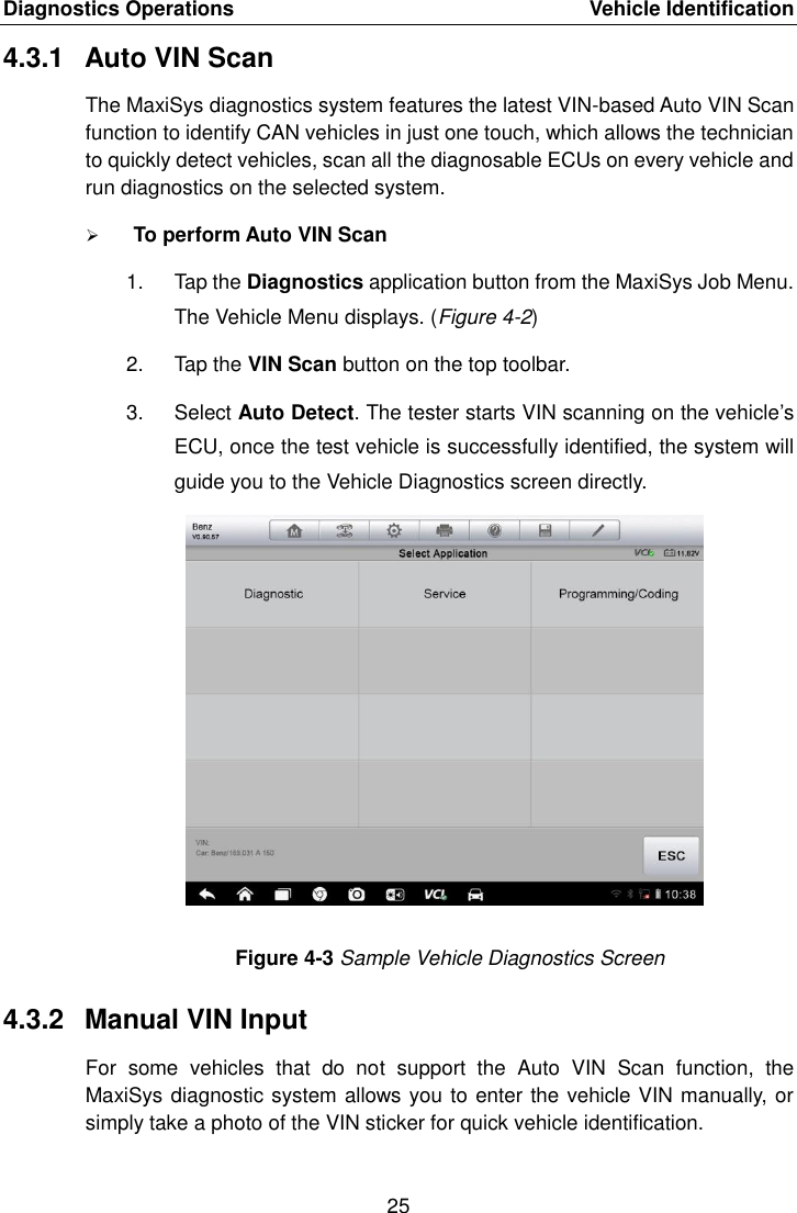 Diagnostics Operations    Vehicle Identification 25  4.3.1  Auto VIN Scan The MaxiSys diagnostics system features the latest VIN-based Auto VIN Scan function to identify CAN vehicles in just one touch, which allows the technician to quickly detect vehicles, scan all the diagnosable ECUs on every vehicle and run diagnostics on the selected system.  To perform Auto VIN Scan 1.  Tap the Diagnostics application button from the MaxiSys Job Menu. The Vehicle Menu displays. (Figure 4-2) 2.  Tap the VIN Scan button on the top toolbar. 3.  Select Auto Detect. The tester starts VIN scanning on the vehicle’s ECU, once the test vehicle is successfully identified, the system will guide you to the Vehicle Diagnostics screen directly. Figure 4-3 Sample Vehicle Diagnostics Screen 4.3.2  Manual VIN Input For  some  vehicles  that  do  not  support  the  Auto  VIN  Scan  function,  the MaxiSys diagnostic system allows you to enter the vehicle VIN manually, or simply take a photo of the VIN sticker for quick vehicle identification. 