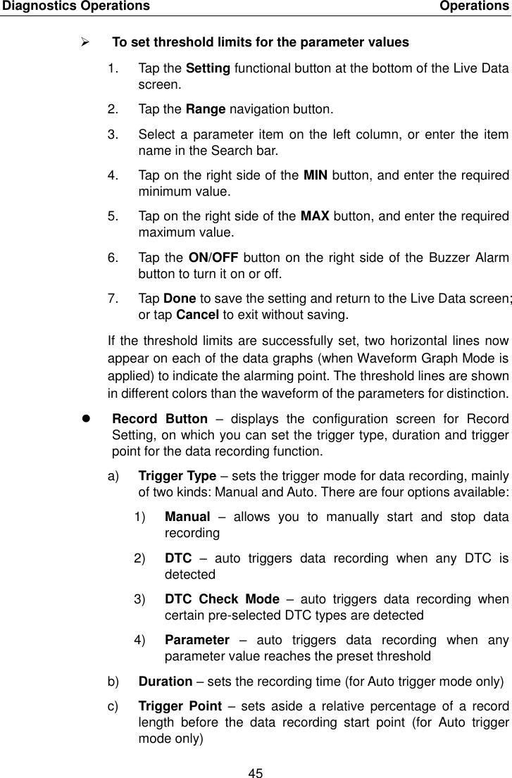 Diagnostics Operations    Operations 45   To set threshold limits for the parameter values 1.  Tap the Setting functional button at the bottom of the Live Data screen. 2.  Tap the Range navigation button. 3.  Select a parameter item on the left column, or  enter the item name in the Search bar. 4.  Tap on the right side of the MIN button, and enter the required minimum value. 5.  Tap on the right side of the MAX button, and enter the required maximum value. 6.  Tap the ON/OFF button on the right side of the  Buzzer Alarm button to turn it on or off. 7.  Tap Done to save the setting and return to the Live Data screen; or tap Cancel to exit without saving. If the threshold limits are successfully set, two horizontal lines now appear on each of the data graphs (when Waveform Graph Mode is applied) to indicate the alarming point. The threshold lines are shown in different colors than the waveform of the parameters for distinction.  Record  Button  –  displays  the  configuration  screen  for  Record Setting, on which you can set the trigger type, duration and trigger point for the data recording function. a) Trigger Type – sets the trigger mode for data recording, mainly of two kinds: Manual and Auto. There are four options available: 1) Manual  –  allows  you  to  manually  start  and  stop  data recording 2) DTC –  auto  triggers  data  recording  when  any  DTC  is detected 3) DTC  Check  Mode  –  auto  triggers  data  recording  when certain pre-selected DTC types are detected 4) Parameter  –  auto  triggers  data  recording  when  any parameter value reaches the preset threshold b) Duration – sets the recording time (for Auto trigger mode only) c) Trigger  Point  – sets  aside  a relative  percentage  of a  record length  before  the  data  recording  start  point  (for  Auto  trigger mode only) 