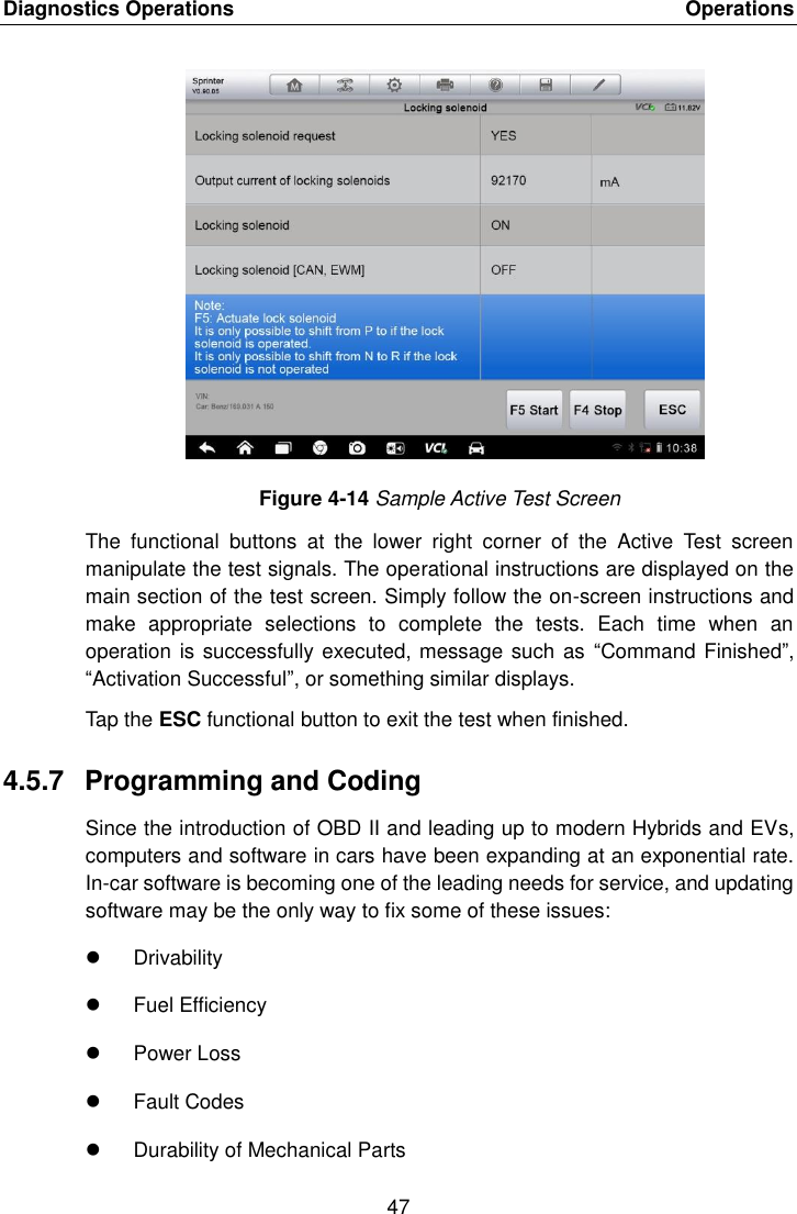 Diagnostics Operations    Operations 47  Figure 4-14 Sample Active Test Screen The  functional  buttons  at  the  lower  right  corner  of  the  Active  Test  screen manipulate the test signals. The operational instructions are displayed on the main section of the test screen. Simply follow the on-screen instructions and make  appropriate  selections  to  complete  the  tests.  Each  time  when  an operation is successfully executed, message such as  “Command Finished”, “Activation Successful”, or something similar displays. Tap the ESC functional button to exit the test when finished. 4.5.7  Programming and Coding Since the introduction of OBD II and leading up to modern Hybrids and EVs, computers and software in cars have been expanding at an exponential rate. In-car software is becoming one of the leading needs for service, and updating software may be the only way to fix some of these issues:   Drivability   Fuel Efficiency   Power Loss   Fault Codes   Durability of Mechanical Parts 