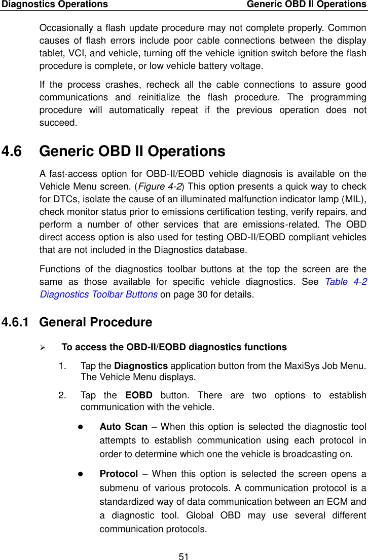 Diagnostics Operations    Generic OBD II Operations 51  Occasionally a flash update procedure may not complete properly. Common causes  of  flash  errors  include  poor cable  connections  between  the  display tablet, VCI, and vehicle, turning off the vehicle ignition switch before the flash procedure is complete, or low vehicle battery voltage. If  the  process  crashes,  recheck  all  the  cable  connections  to  assure  good communications  and  reinitialize  the  flash  procedure.  The  programming procedure  will  automatically  repeat  if  the  previous  operation  does  not succeed. 4.6  Generic OBD II Operations A  fast-access option for  OBD-II/EOBD vehicle  diagnosis  is  available  on the Vehicle Menu screen. (Figure 4-2) This option presents a quick way to check for DTCs, isolate the cause of an illuminated malfunction indicator lamp (MIL), check monitor status prior to emissions certification testing, verify repairs, and perform  a  number  of  other  services  that  are  emissions-related.  The  OBD direct access option is also used for testing OBD-II/EOBD compliant vehicles that are not included in the Diagnostics database. Functions  of  the  diagnostics  toolbar  buttons  at  the  top  the  screen  are  the same  as  those  available  for  specific  vehicle  diagnostics.  See  Table  4-2 Diagnostics Toolbar Buttons on page 30 for details. 4.6.1  General Procedure  To access the OBD-II/EOBD diagnostics functions 1.  Tap the Diagnostics application button from the MaxiSys Job Menu. The Vehicle Menu displays. 2.  Tap  the  EOBD  button.  There  are  two  options  to  establish communication with the vehicle.  Auto Scan – When this option is selected the diagnostic tool attempts  to  establish  communication  using  each  protocol  in order to determine which one the vehicle is broadcasting on.  Protocol –  When  this option  is  selected  the  screen  opens  a submenu of  various protocols.  A communication protocol  is a standardized way of data communication between an ECM and a  diagnostic  tool.  Global  OBD  may  use  several  different communication protocols. 