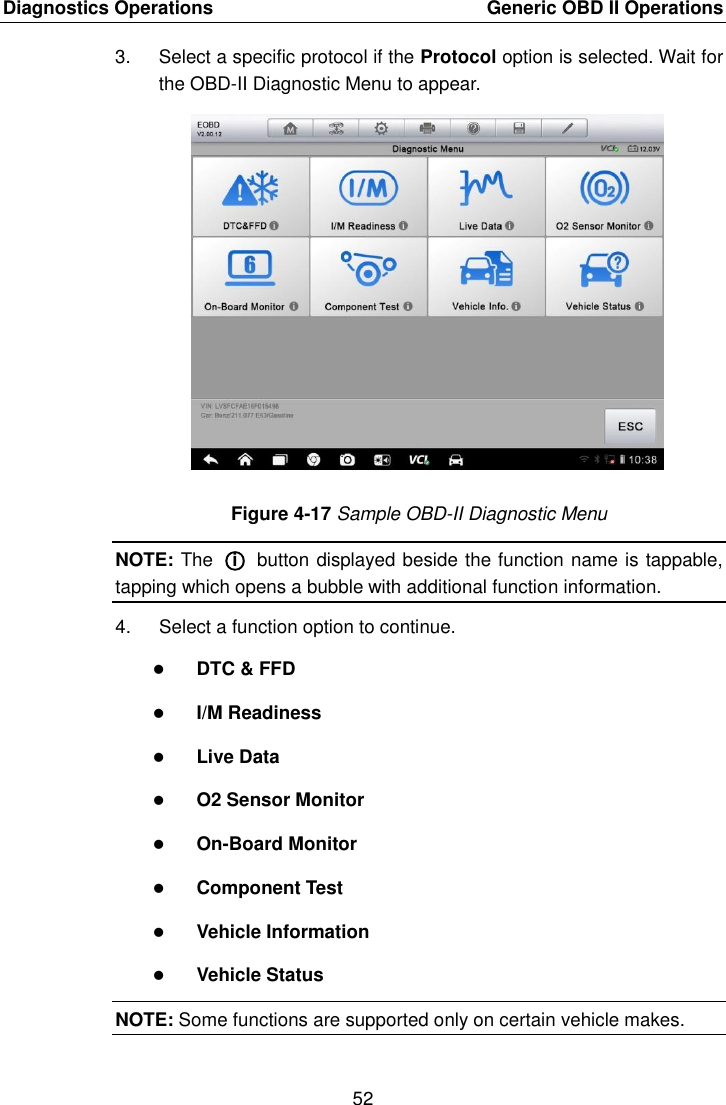 Diagnostics Operations    Generic OBD II Operations 52  3.  Select a specific protocol if the Protocol option is selected. Wait for the OBD-II Diagnostic Menu to appear. Figure 4-17 Sample OBD-II Diagnostic Menu NOTE: The  ○i  button displayed beside the function name is tappable, tapping which opens a bubble with additional function information. 4.  Select a function option to continue.  DTC &amp; FFD  I/M Readiness  Live Data  O2 Sensor Monitor  On-Board Monitor  Component Test  Vehicle Information  Vehicle Status NOTE: Some functions are supported only on certain vehicle makes. 
