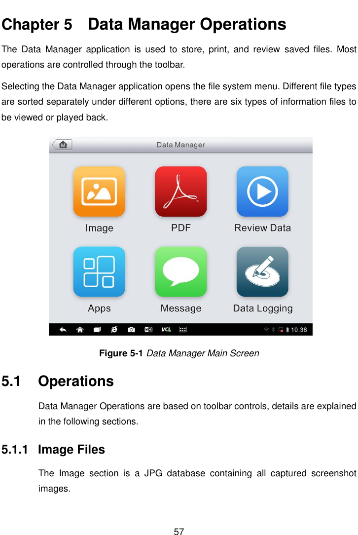    57  Chapter 5    Data Manager Operations The  Data  Manager  application  is  used  to  store,  print,  and  review  saved  files.  Most operations are controlled through the toolbar. Selecting the Data Manager application opens the file system menu. Different file types are sorted separately under different options, there are six types of information files to be viewed or played back. Figure 5-1 Data Manager Main Screen 5.1  Operations Data Manager Operations are based on toolbar controls, details are explained in the following sections. 5.1.1  Image Files The  Image  section  is  a  JPG  database  containing  all  captured  screenshot images. 