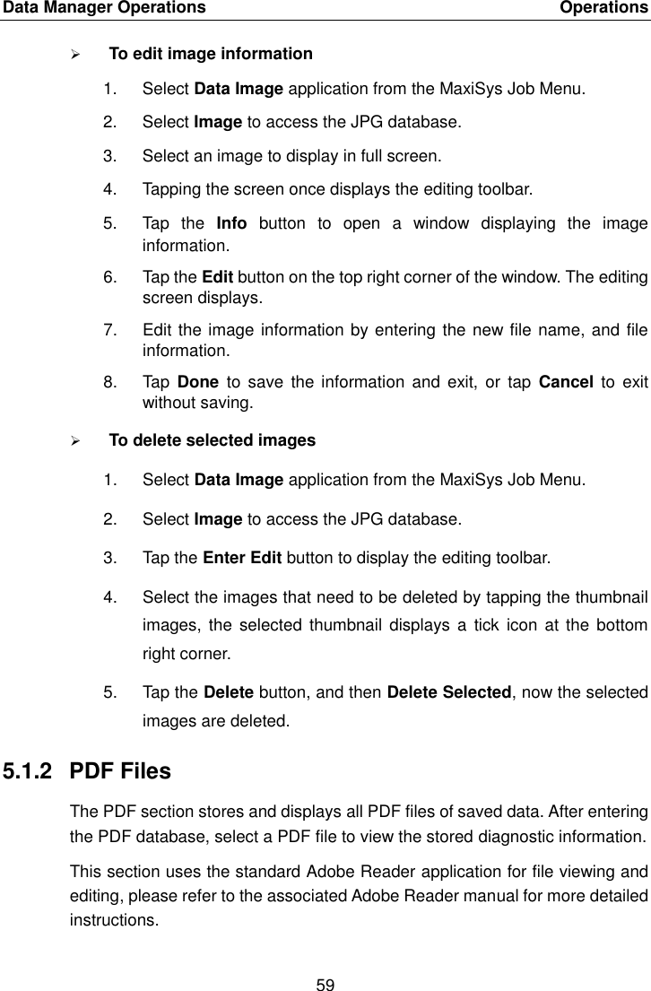 Data Manager Operations    Operations 59   To edit image information 1.  Select Data Image application from the MaxiSys Job Menu. 2.  Select Image to access the JPG database. 3.  Select an image to display in full screen. 4.  Tapping the screen once displays the editing toolbar. 5.  Tap  the  Info  button  to  open  a  window  displaying  the  image information. 6.  Tap the Edit button on the top right corner of the window. The editing screen displays. 7.  Edit the image information by entering the new file name, and file information. 8.  Tap  Done to  save  the  information  and exit, or  tap  Cancel to  exit without saving.  To delete selected images 1.  Select Data Image application from the MaxiSys Job Menu. 2.  Select Image to access the JPG database. 3.  Tap the Enter Edit button to display the editing toolbar. 4.  Select the images that need to be deleted by tapping the thumbnail images,  the selected  thumbnail  displays  a tick  icon at  the bottom right corner. 5.  Tap the Delete button, and then Delete Selected, now the selected images are deleted. 5.1.2  PDF Files The PDF section stores and displays all PDF files of saved data. After entering the PDF database, select a PDF file to view the stored diagnostic information. This section uses the standard Adobe Reader application for file viewing and editing, please refer to the associated Adobe Reader manual for more detailed instructions. 