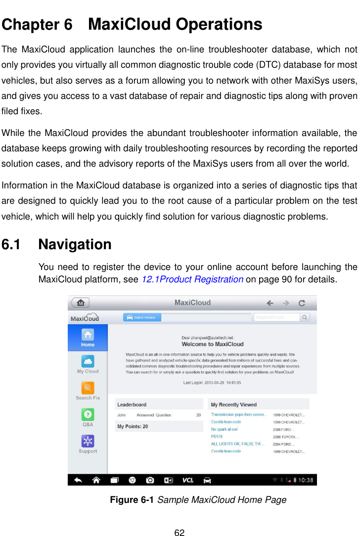    62  Chapter 6    MaxiCloud Operations The  MaxiCloud  application  launches  the  on-line  troubleshooter  database,  which  not only provides you virtually all common diagnostic trouble code (DTC) database for most vehicles, but also serves as a forum allowing you to network with other MaxiSys users, and gives you access to a vast database of repair and diagnostic tips along with proven filed fixes. While the MaxiCloud provides the abundant troubleshooter information available, the database keeps growing with daily troubleshooting resources by recording the reported solution cases, and the advisory reports of the MaxiSys users from all over the world. Information in the MaxiCloud database is organized into a series of diagnostic tips that are designed to quickly lead you to the root cause of a particular problem on the test vehicle, which will help you quickly find solution for various diagnostic problems. 6.1  Navigation You need to register the device to your online  account before launching the MaxiCloud platform, see 12.1Product Registration on page 90 for details. Figure 6-1 Sample MaxiCloud Home Page 