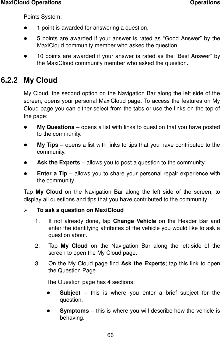 MaxiCloud Operations    Operations 66  Points System:  1 point is awarded for answering a question.  5 points are awarded if your answer is rated as  “Good Answer” by the MaxiCloud community member who asked the question.  10 points are awarded if your answer is rated as the “Best Answer” by the MaxiCloud community member who asked the question. 6.2.2  My Cloud My Cloud, the second option on the Navigation Bar along the left side of the screen, opens your personal MaxiCloud page. To access the features on My Cloud page you can either select from the tabs or use the links on the top of the page:  My Questions – opens a list with links to question that you have posted to the community.  My Tips – opens a list with links to tips that you have contributed to the community.  Ask the Experts – allows you to post a question to the community.  Enter a Tip – allows you to share your personal repair experience with the community. Tap  My  Cloud  on  the  Navigation  Bar  along  the  left  side  of  the  screen,  to display all questions and tips that you have contributed to the community.  To ask a question on MaxiCloud 1.  If  not already  done,  tap  Change  Vehicle  on  the Header  Bar and enter the identifying attributes of the vehicle you would like to ask a question about. 2.  Tap  My  Cloud  on  the  Navigation  Bar  along  the  left-side  of  the screen to open the My Cloud page. 3.  On the My Cloud page find Ask the Experts; tap this link to open the Question Page. The Question page has 4 sections:  Subject –  this  is  where  you  enter  a  brief  subject  for  the question.  Symptoms – this is where you will describe how the vehicle is behaving. 