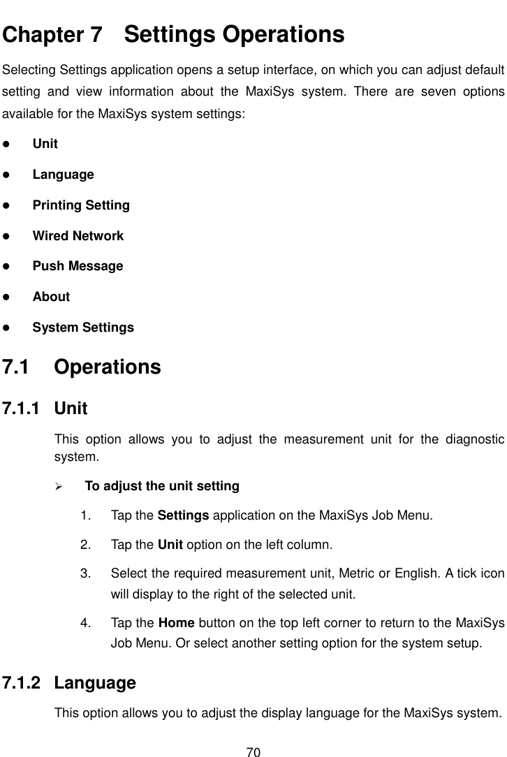    70  Chapter 7    Settings Operations Selecting Settings application opens a setup interface, on which you can adjust default setting  and  view  information  about  the  MaxiSys  system.  There  are  seven  options available for the MaxiSys system settings:  Unit  Language  Printing Setting  Wired Network  Push Message  About  System Settings 7.1  Operations 7.1.1  Unit This  option  allows  you  to  adjust  the  measurement  unit  for  the  diagnostic system.  To adjust the unit setting 1.  Tap the Settings application on the MaxiSys Job Menu. 2.  Tap the Unit option on the left column. 3.  Select the required measurement unit, Metric or English. A tick icon will display to the right of the selected unit. 4.  Tap the Home button on the top left corner to return to the MaxiSys Job Menu. Or select another setting option for the system setup. 7.1.2  Language This option allows you to adjust the display language for the MaxiSys system. 