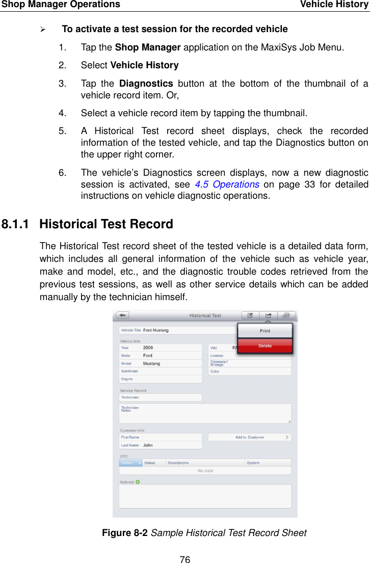 Shop Manager Operations    Vehicle History 76   To activate a test session for the recorded vehicle 1.  Tap the Shop Manager application on the MaxiSys Job Menu. 2.  Select Vehicle History 3.  Tap  the  Diagnostics  button  at  the  bottom  of  the  thumbnail  of  a vehicle record item. Or, 4.  Select a vehicle record item by tapping the thumbnail. 5.  A  Historical  Test  record  sheet  displays,  check  the  recorded information of the tested vehicle, and tap the Diagnostics button on the upper right corner. 6.  The  vehicle’s  Diagnostics  screen  displays,  now  a  new  diagnostic session  is  activated,  see  4.5 Operations  on  page  33  for  detailed instructions on vehicle diagnostic operations. 8.1.1  Historical Test Record The Historical Test record sheet of the tested vehicle is a detailed data form, which  includes  all  general  information  of  the  vehicle  such  as  vehicle  year, make  and model,  etc.,  and  the diagnostic  trouble codes  retrieved  from the previous test sessions, as well as other service details which can be added manually by the technician himself. Figure 8-2 Sample Historical Test Record Sheet