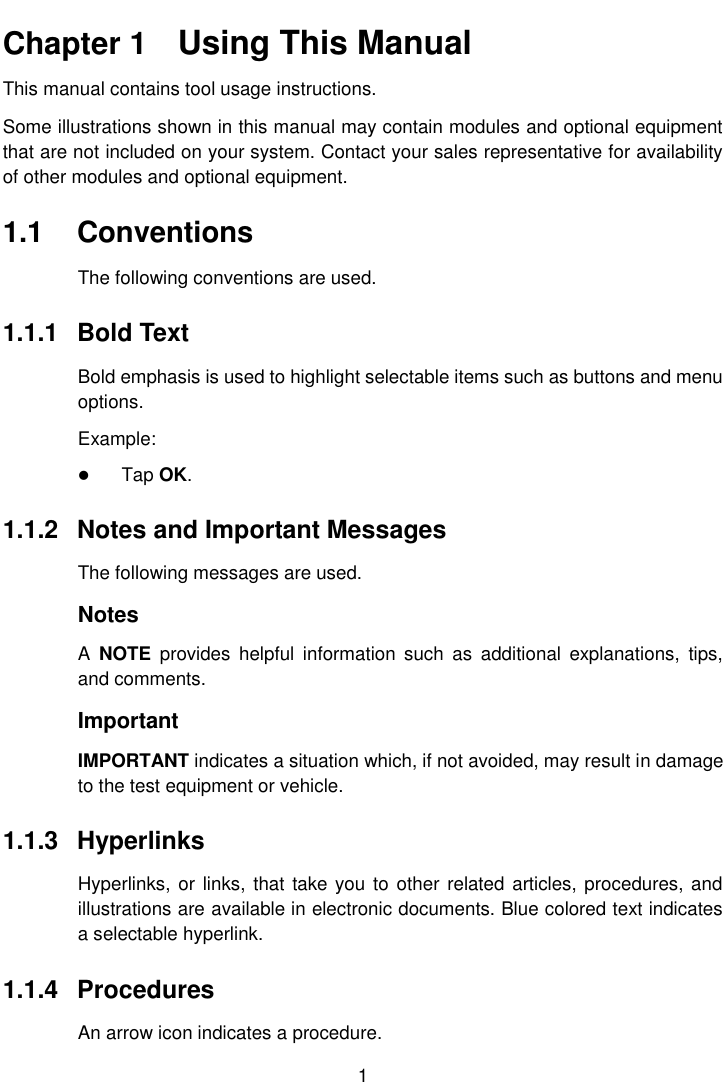    1  Chapter 1    Using This Manual This manual contains tool usage instructions. Some illustrations shown in this manual may contain modules and optional equipment that are not included on your system. Contact your sales representative for availability of other modules and optional equipment. 1.1  Conventions The following conventions are used. 1.1.1  Bold Text Bold emphasis is used to highlight selectable items such as buttons and menu options. Example:  Tap OK. 1.1.2  Notes and Important Messages The following messages are used. Notes A  NOTE  provides  helpful  information  such  as  additional  explanations,  tips, and comments. Important IMPORTANT indicates a situation which, if not avoided, may result in damage to the test equipment or vehicle. 1.1.3  Hyperlinks Hyperlinks, or links,  that take you to other related articles, procedures, and illustrations are available in electronic documents. Blue colored text indicates a selectable hyperlink. 1.1.4  Procedures An arrow icon indicates a procedure. 