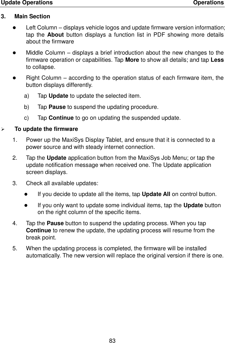 Update Operations    Operations 83  3.  Main Section  Left Column – displays vehicle logos and update firmware version information; tap  the About button displays  a function list  in PDF showing more  details about the firmware  Middle Column – displays a brief introduction about the new changes to the firmware operation or capabilities. Tap More to show all details; and tap Less to collapse.  Right Column – according to the operation status of each firmware item, the button displays differently. a)  Tap Update to update the selected item. b)  Tap Pause to suspend the updating procedure. c)  Tap Continue to go on updating the suspended update.  To update the firmware 1.  Power up the MaxiSys Display Tablet, and ensure that it is connected to a power source and with steady internet connection. 2.  Tap the Update application button from the MaxiSys Job Menu; or tap the update notification message when received one. The Update application screen displays. 3.  Check all available updates:  If you decide to update all the items, tap Update All on control button.  If you only want to update some individual items, tap the Update button on the right column of the specific items. 4.  Tap the Pause button to suspend the updating process. When you tap Continue to renew the update, the updating process will resume from the break point. 5.  When the updating process is completed, the firmware will be installed automatically. The new version will replace the original version if there is one. 