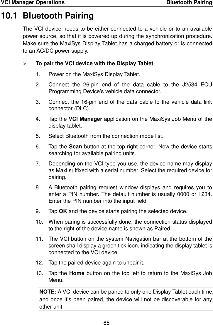 VCI Manager Operations    Bluetooth Pairing 85  10.1  Bluetooth Pairing The VCI device needs to be either connected to a vehicle or to an available power source, so that it is powered up during the synchronization procedure. Make sure the MaxiSys Display Tablet has a charged battery or is connected to an AC/DC power supply.  To pair the VCI device with the Display Tablet 1.  Power on the MaxiSys Display Tablet. 2.  Connect  the  26-pin  end  of  the  data  cable  to  the  J2534  ECU Programming Device’s vehicle data connector. 3.  Connect the 16-pin end of the data cable to the vehicle data link connector (DLC). 4.  Tap the VCI Manager application on the MaxiSys Job Menu of the display tablet. 5.  Select Bluetooth from the connection mode list. 6.  Tap the Scan button at the top right corner. Now the device starts searching for available pairing units. 7.  Depending on the VCI type you use, the device name may display as Maxi suffixed with a serial number. Select the required device for pairing. 8.  A  Bluetooth  pairing  request window  displays and  requires you  to enter a PIN number. The default number is usually 0000 or 1234. Enter the PIN number into the input field. 9.  Tap OK and the device starts pairing the selected device. 10.  When paring is successfully done, the connection status displayed to the right of the device name is shown as Paired. 11.  The VCI button on the system Navigation bar at the bottom of the screen shall display a green tick icon, indicating the display tablet is connected to the VCI device. 12.  Tap the paired device again to unpair it. 13.  Tap the Home button on the top left to return to the MaxiSys Job Menu. NOTE: A VCI device can be paired to only one Display Tablet each time, and once it’s been paired, the device will not be discoverable for any other unit.