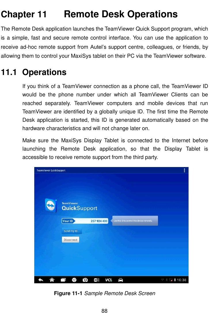    88  Chapter 11    Remote Desk Operations The Remote Desk application launches the TeamViewer Quick Support program, which is a simple, fast and secure remote control interface. You can use the application to receive ad-hoc remote support from Autel’s support centre, colleagues, or friends, by allowing them to control your MaxiSys tablet on their PC via the TeamViewer software. 11.1  Operations If you think of a TeamViewer connection as a phone call, the TeamViewer ID would  be  the  phone  number  under  which  all  TeamViewer  Clients  can  be reached  separately.  TeamViewer  computers  and  mobile  devices  that  run TeamViewer are identified by a globally unique ID. The first time the Remote Desk application is started, this ID is generated automatically based on the hardware characteristics and will not change later on. Make  sure  the  MaxiSys  Display  Tablet  is  connected  to  the  Internet  before launching  the  Remote  Desk  application,  so  that  the  Display  Tablet  is accessible to receive remote support from the third party. Figure 11-1 Sample Remote Desk Screen 