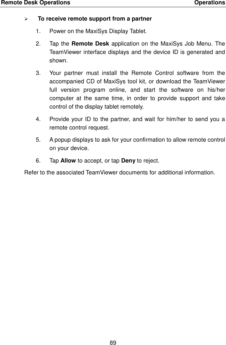 Remote Desk Operations    Operations 89   To receive remote support from a partner 1.  Power on the MaxiSys Display Tablet. 2.  Tap the Remote Desk application on the MaxiSys Job Menu. The TeamViewer interface displays and the device ID is generated and shown. 3.  Your  partner  must  install  the  Remote  Control  software  from  the accompanied CD of MaxiSys tool kit, or download the TeamViewer full  version  program  online,  and  start  the  software  on  his/her computer  at  the  same  time,  in  order  to  provide  support  and  take control of the display tablet remotely. 4.  Provide your ID to the partner, and wait for him/her to send you a remote control request. 5.  A popup displays to ask for your confirmation to allow remote control on your device. 6.  Tap Allow to accept, or tap Deny to reject. Refer to the associated TeamViewer documents for additional information. 