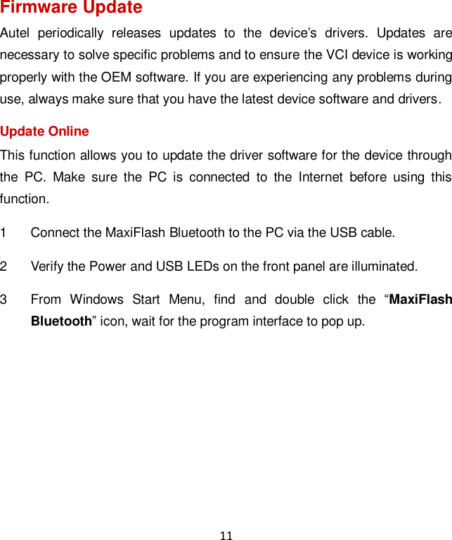 11 Firmware Update Autel  periodically  releases  updates  to  the  device’s  drivers.  Updates  are necessary to solve specific problems and to ensure the VCI device is working properly with the OEM software. If you are experiencing any problems during use, always make sure that you have the latest device software and drivers. Update Online This function allows you to update the driver software for the device through the  PC.  Make  sure  the  PC  is  connected  to  the  Internet  before  using  this function. 1  Connect the MaxiFlash Bluetooth to the PC via the USB cable. 2  Verify the Power and USB LEDs on the front panel are illuminated. 3  From  Windows  Start  Menu,  find  and  double  click  the  “MaxiFlash Bluetooth” icon, wait for the program interface to pop up. 