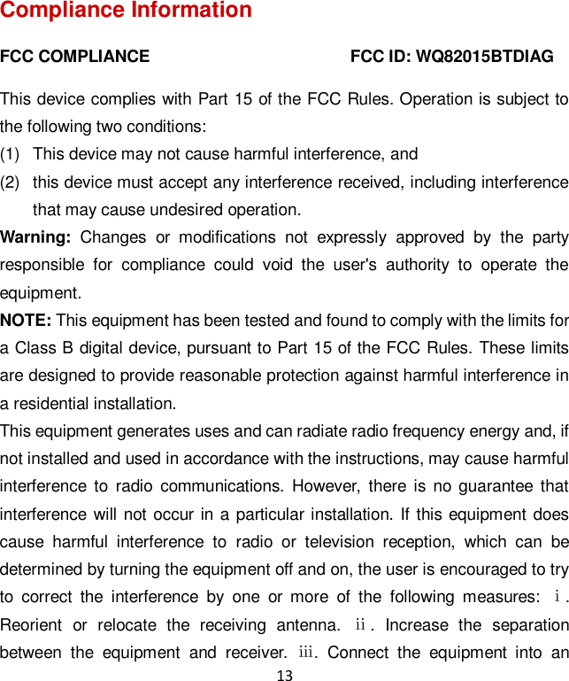 13 Compliance Information FCC COMPLIANCE                                                FCC ID: WQ82015BTDIAG   This device complies with Part 15 of the FCC Rules. Operation is subject to the following two conditions:   (1)  This device may not cause harmful interference, and   (2)  this device must accept any interference received, including interference that may cause undesired operation. Warning:  Changes  or  modifications  not  expressly  approved  by  the  party responsible  for  compliance  could  void  the  user&apos;s  authority  to  operate  the equipment. NOTE: This equipment has been tested and found to comply with the limits for a Class B digital device, pursuant to Part 15 of the FCC Rules. These limits are designed to provide reasonable protection against harmful interference in a residential installation. This equipment generates uses and can radiate radio frequency energy and, if not installed and used in accordance with the instructions, may cause harmful interference  to  radio  communications.  However,  there  is no  guarantee  that interference will not  occur in a particular installation. If this equipment  does cause  harmful  interference  to  radio  or  television  reception,  which  can  be determined by turning the equipment off and on, the user is encouraged to try to  correct  the  interference  by  one  or  more  of  the  following  measures:  ⅰ. Reorient  or  relocate  the  receiving  antenna.  ⅱ.  Increase  the  separation between  the  equipment  and  receiver.  ⅲ.  Connect  the  equipment  into  an 