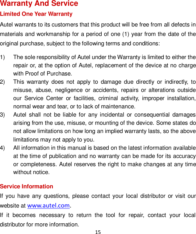 15 Warranty And Service Limited One Year Warranty Autel warrants to its customers that this product will be free from all defects in materials and workmanship for a period of one (1) year from the date of the original purchase, subject to the following terms and conditions: 1)  The sole responsibility of Autel under the Warranty is limited to either the repair or, at the option of Autel, replacement of the device at no charge with Proof of Purchase. 2)  This  warranty  does  not apply  to  damage  due  directly  or  indirectly,  to misuse,  abuse,  negligence  or  accidents,  repairs  or alterations  outside our  Service  Center  or  facilities,  criminal  activity,  improper  installation, normal wear and tear, or to lack of maintenance. 3)  Autel  shall  not  be  liable for  any incidental  or  consequential  damages arising from the use, misuse, or mounting of the device. Some states do not allow limitations on how long an implied warranty lasts, so the above limitations may not apply to you. 4)  All information in this manual is based on the latest information available at the time of publication and no warranty can be made for its accuracy or completeness. Autel reserves the right to make changes at any time without notice. Service Information If  you  have any questions, please  contact  your local  distributor  or visit our website at www.autel.com.   If  it  becomes  necessary  to  return  the  tool  for  repair,  contact  your  local distributor for more information. 