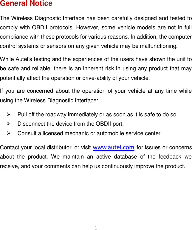 1 General Notice The Wireless Diagnostic Interface has been carefully designed and tested to comply with OBDII protocols. However, some vehicle models are not  in full compliance with these protocols for various reasons. In addition, the computer control systems or sensors on any given vehicle may be malfunctioning. While Autel’s testing and the experiences of the users have shown the unit to be safe and reliable, there is an inherent risk in using any product that may potentially affect the operation or drive-ability of your vehicle.   If you are  concerned  about the operation of your vehicle at any time while using the Wireless Diagnostic Interface:   Pull off the roadway immediately or as soon as it is safe to do so.   Disconnect the device from the OBDII port.   Consult a licensed mechanic or automobile service center. Contact your local distributor, or visit www.autel.com for issues or concerns about  the  product.  We  maintain  an  active  database  of  the  feedback  we receive, and your comments can help us continuously improve the product.