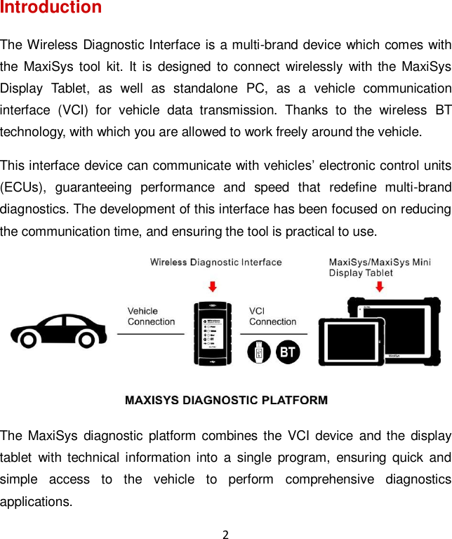 2 Introduction The Wireless Diagnostic Interface is a multi-brand device which comes with the MaxiSys tool  kit. It  is  designed  to  connect  wirelessly  with the MaxiSys Display  Tablet,  as  well  as  standalone  PC,  as  a  vehicle  communication interface  (VCI)  for  vehicle  data  transmission.  Thanks  to  the  wireless  BT technology, with which you are allowed to work freely around the vehicle. This interface device can communicate with vehicles’ electronic control units (ECUs),  guaranteeing  performance  and  speed  that  redefine  multi-brand diagnostics. The development of this interface has been focused on reducing the communication time, and ensuring the tool is practical to use.  The  MaxiSys diagnostic  platform combines the  VCI  device  and the  display tablet  with technical  information into  a  single  program,  ensuring  quick  and simple  access  to  the  vehicle  to  perform  comprehensive  diagnostics applications. 
