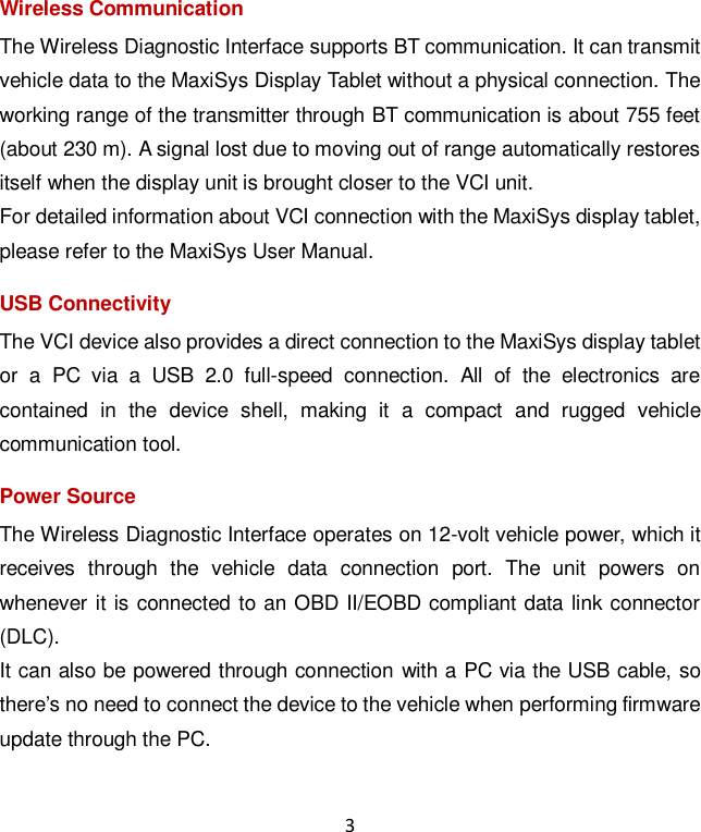3 Wireless Communication The Wireless Diagnostic Interface supports BT communication. It can transmit vehicle data to the MaxiSys Display Tablet without a physical connection. The working range of the transmitter through BT communication is about 755 feet (about 230 m). A signal lost due to moving out of range automatically restores itself when the display unit is brought closer to the VCI unit. For detailed information about VCI connection with the MaxiSys display tablet, please refer to the MaxiSys User Manual. USB Connectivity The VCI device also provides a direct connection to the MaxiSys display tablet or  a  PC  via  a  USB  2.0  full-speed  connection.  All  of  the  electronics  are contained  in  the  device  shell,  making  it  a  compact  and  rugged  vehicle communication tool. Power Source The Wireless Diagnostic Interface operates on 12-volt vehicle power, which it receives  through  the  vehicle  data  connection  port.  The  unit  powers  on whenever it is connected to an OBD II/EOBD compliant data link connector (DLC). It can also be powered through connection with a PC via the USB cable, so there’s no need to connect the device to the vehicle when performing firmware update through the PC. 