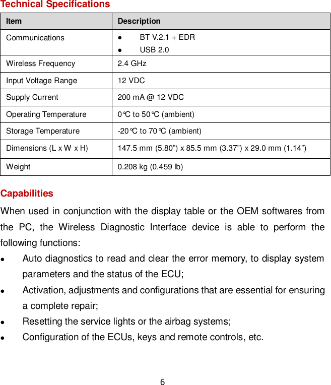 6 Technical Specifications Item Description Communications  BT V.2.1 + EDR  USB 2.0 Wireless Frequency 2.4 GHz Input Voltage Range 12 VDC Supply Current 200 mA @ 12 VDC Operating Temperature 0°C to 50°C (ambient) Storage Temperature -20°C to 70°C (ambient) Dimensions (L x W x H) 147.5 mm (5.80”) x 85.5 mm (3.37”) x 29.0 mm (1.14”) Weight 0.208 kg (0.459 lb) Capabilities When used in conjunction with the display table or the OEM softwares from the  PC,  the  Wireless  Diagnostic  Interface  device  is  able  to  perform  the following functions:  Auto diagnostics to read and clear the error memory, to display system parameters and the status of the ECU;  Activation, adjustments and configurations that are essential for ensuring a complete repair;  Resetting the service lights or the airbag systems;  Configuration of the ECUs, keys and remote controls, etc.  