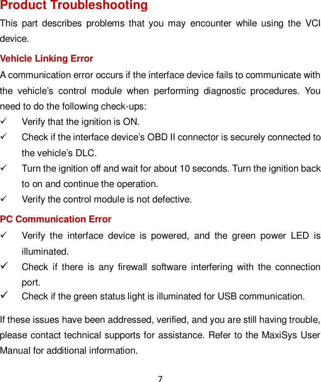 7 Product Troubleshooting This  part  describes  problems that  you may  encounter  while  using  the  VCI device. Vehicle Linking Error A communication error occurs if the interface device fails to communicate with the  vehicle’s  control  module  when  performing  diagnostic  procedures.  You need to do the following check-ups:   Verify that the ignition is ON.   Check if the interface device’s OBD II connector is securely connected to the vehicle’s DLC.   Turn the ignition off and wait for about 10 seconds. Turn the ignition back to on and continue the operation.   Verify the control module is not defective. PC Communication Error   Verify  the  interface  device  is  powered,  and  the  green  power  LED  is illuminated.  Check  if  there  is  any  firewall  software  interfering  with  the connection port.  Check if the green status light is illuminated for USB communication. If these issues have been addressed, verified, and you are still having trouble, please contact technical supports for assistance. Refer to the MaxiSys User Manual for additional information. 