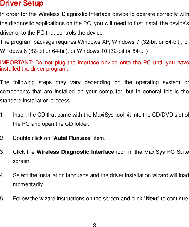 8 Driver Setup In order for the Wireless Diagnostic Interface device to operate correctly with the diagnostic applications on the PC, you will need to first install the device’s driver onto the PC that controls the device. The program package requires Windows XP, Windows 7 (32-bit or 64-bit), or Windows 8 (32-bit or 64-bit), or Windows 10 (32-bit or 64-bit) IMPORTANT:  Do not  plug  the  interface  device  onto the PC until  you have installed the driver program. The  following  steps  may  vary  depending  on  the  operating  system  or components  that  are  installed  on  your  computer,  but  in  general  this is  the standard installation process. 1  Insert the CD that came with the MaxiSys tool kit into the CD/DVD slot of the PC and open the CD folder. 2  Double click on “Autel Run.exe” item. 3  Click the Wireless Diagnostic Interface icon in the MaxiSys PC Suite screen. 4  Select the installation language and the driver installation wizard will load momentarily. 5  Follow the wizard instructions on the screen and click “Next” to continue. 