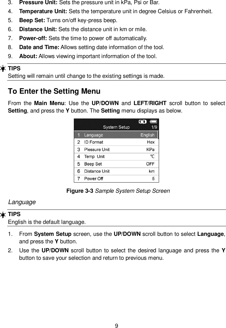  9  3. Pressure Unit: Sets the pressure unit in kPa, Psi or Bar. 4. Temperature Unit: Sets the temperature unit in degree Celsius or Fahrenheit. 5. Beep Set: Turns on/off key-press beep. 6. Distance Unit: Sets the distance unit in km or mile. 7. Power-off: Sets the time to power off automatically. 8. Date and Time: Allows setting date information of the tool. 9. About: Allows viewing important information of the tool. TIPS Setting will remain until change to the existing settings is made. To Enter the Setting Menu From  the  Main  Menu:  Use  the  UP/DOWN  and  LEFT/RIGHT  scroll  button  to  select Setting, and press the Y button. The Setting menu displays as below.      Figure 3-3 Sample System Setup Screen Language TIPS English is the default language. 1.  From System Setup screen, use the UP/DOWN scroll button to select Language, and press the Y button. 2.  Use the UP/DOWN  scroll button to select the desired language  and press the Y button to save your selection and return to previous menu. 