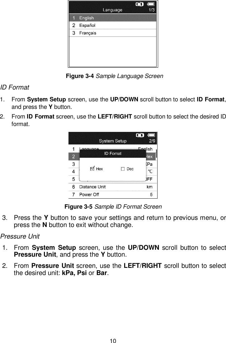  10     Figure 3-4 Sample Language Screen ID Format 1.  From System Setup screen, use the UP/DOWN scroll button to select ID Format, and press the Y button.   2.  From ID Format screen, use the LEFT/RIGHT scroll button to select the desired ID format.    Figure 3-5 Sample ID Format Screen 3.  Press the Y button to save your settings and return to previous menu, or press the N button to exit without change. Pressure Unit 1.  From  System  Setup  screen,  use the  UP/DOWN scroll button  to  select Pressure Unit, and press the Y button.  2.  From Pressure Unit screen, use the LEFT/RIGHT scroll button to select the desired unit: kPa, Psi or Bar.   