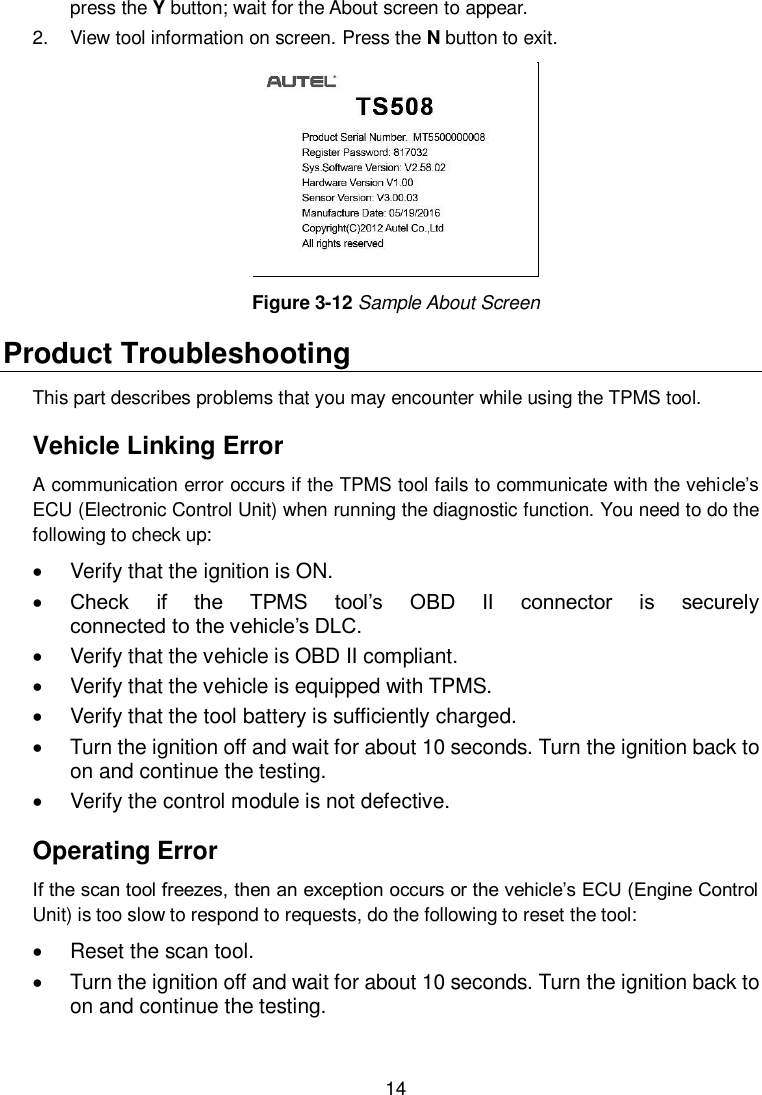  14  press the Y button; wait for the About screen to appear. 2.  View tool information on screen. Press the N button to exit.  Figure 3-12 Sample About Screen Product Troubleshooting This part describes problems that you may encounter while using the TPMS tool. Vehicle Linking Error A communication error occurs if the TPMS tool fails to communicate with the vehicle’s ECU (Electronic Control Unit) when running the diagnostic function. You need to do the following to check up:   Verify that the ignition is ON.  Check  if  the  TPMS  tool’s  OBD  II  connector  is  securely                             connected to the vehicle’s DLC.   Verify that the vehicle is OBD II compliant.   Verify that the vehicle is equipped with TPMS.   Verify that the tool battery is sufficiently charged.     Turn the ignition off and wait for about 10 seconds. Turn the ignition back to on and continue the testing.   Verify the control module is not defective. Operating Error If the scan tool freezes, then an exception occurs or the vehicle’s ECU (Engine Control Unit) is too slow to respond to requests, do the following to reset the tool:   Reset the scan tool.     Turn the ignition off and wait for about 10 seconds. Turn the ignition back to on and continue the testing.   