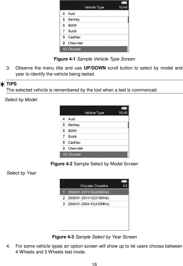  16   Figure 4-1 Sample Vehicle Type Screen 3.  Observe the menu title and use UP/DOWN scroll button to select  by model and year to identify the vehicle being tested.   TIPS The selected vehicle is remembered by the tool when a test is commenced. Select by Model  Figure 4-2 Sample Select by Model Screen Select by Year  Figure 4-3 Sample Select by Year Screen 4.  For some vehicle types an option screen will show up to let users choose between 4 Wheels and 5 Wheels test mode.   