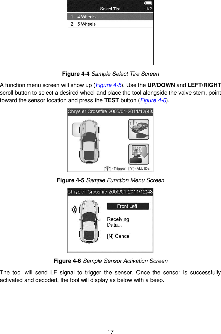  17   Figure 4-4 Sample Select Tire Screen A function menu screen will show up (Figure 4-5). Use the UP/DOWN and LEFT/RIGHT scroll button to select a desired wheel and place the tool alongside the valve stem, point toward the sensor location and press the TEST button (Figure 4-6).    Figure 4-5 Sample Function Menu Screen  Figure 4-6 Sample Sensor Activation Screen The  tool  will  send  LF  signal  to  trigger  the  sensor.  Once  the  sensor  is  successfully activated and decoded, the tool will display as below with a beep.   