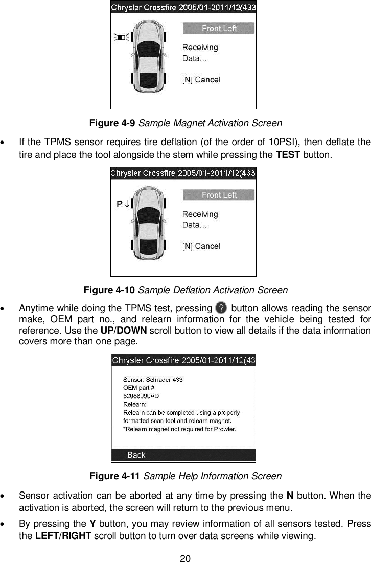  20   Figure 4-9 Sample Magnet Activation Screen   If the TPMS sensor requires tire deflation (of the order of 10PSI), then deflate the tire and place the tool alongside the stem while pressing the TEST button.  Figure 4-10 Sample Deflation Activation Screen   Anytime while doing the TPMS test, pressing        button allows reading the sensor make,  OEM  part  no.,  and  relearn  information  for  the  vehicle  being  tested  for reference. Use the UP/DOWN scroll button to view all details if the data information covers more than one page.  Figure 4-11 Sample Help Information Screen   Sensor activation can be aborted at any time by pressing the N button. When the activation is aborted, the screen will return to the previous menu.     By pressing the Y button, you may review information of all sensors tested. Press the LEFT/RIGHT scroll button to turn over data screens while viewing. 