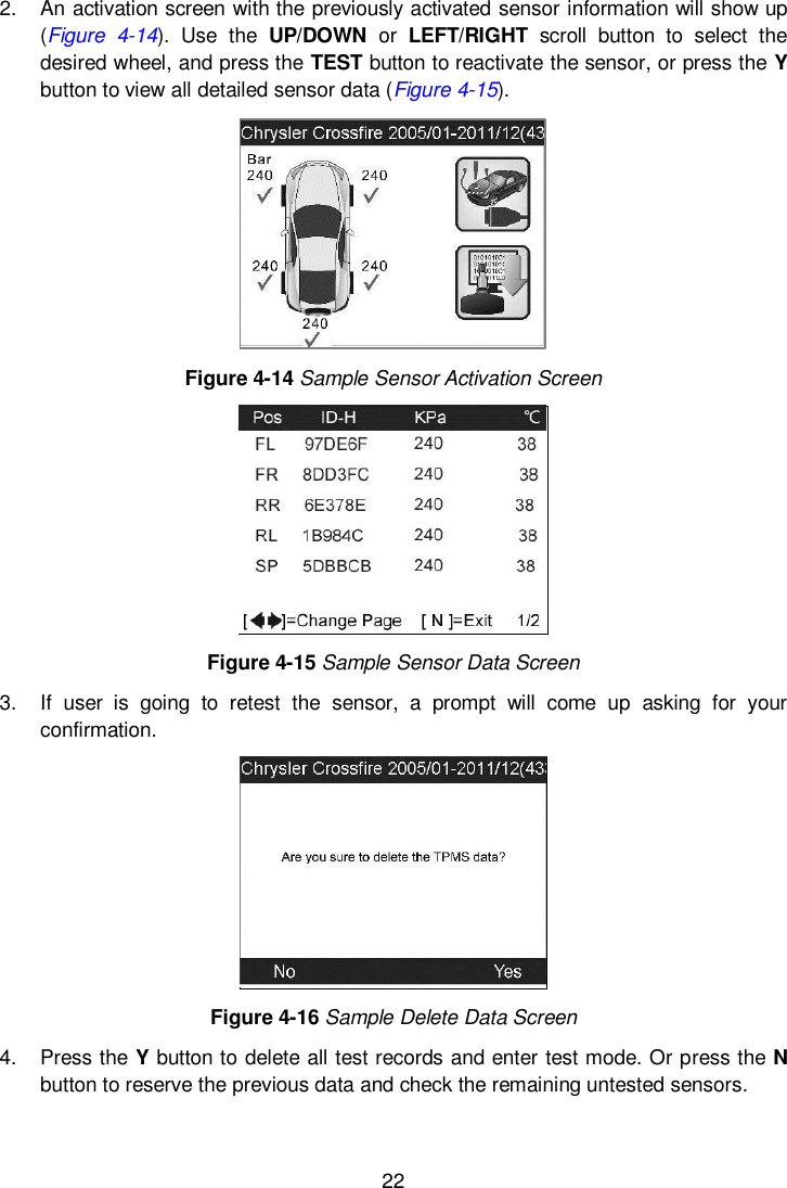  22  2.  An activation screen with the previously activated sensor information will show up (Figure  4-14).  Use  the  UP/DOWN  or  LEFT/RIGHT  scroll  button  to  select  the desired wheel, and press the TEST button to reactivate the sensor, or press the Y button to view all detailed sensor data (Figure 4-15).  Figure 4-14 Sample Sensor Activation Screen  Figure 4-15 Sample Sensor Data Screen 3.  If  user  is  going  to  retest  the  sensor,  a  prompt  will  come  up  asking  for  your confirmation.  Figure 4-16 Sample Delete Data Screen 4.  Press the Y button to delete all test records and enter test mode. Or press the N button to reserve the previous data and check the remaining untested sensors. 
