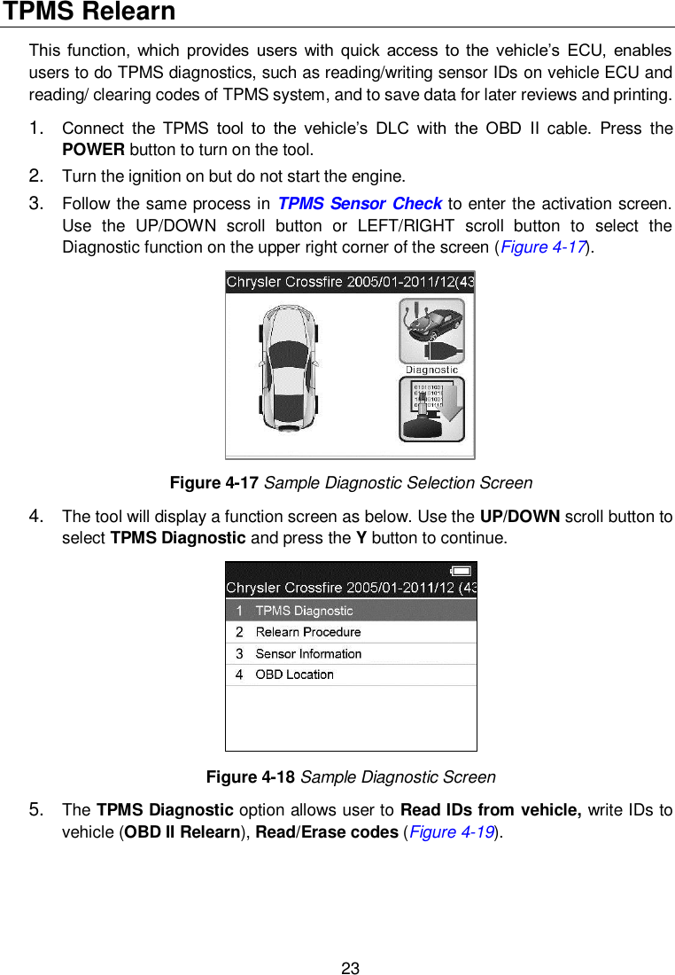  23  TPMS Relearn   This function,  which  provides  users  with  quick  access  to the  vehicle’s  ECU,  enables users to do TPMS diagnostics, such as reading/writing sensor IDs on vehicle ECU and reading/ clearing codes of TPMS system, and to save data for later reviews and printing. 1. Connect  the  TPMS  tool  to  the  vehicle’s  DLC  with  the  OBD  II  cable.  Press  the POWER button to turn on the tool. 2. Turn the ignition on but do not start the engine. 3. Follow the same process in TPMS Sensor Check to enter the activation screen. Use  the  UP/DOWN  scroll  button  or  LEFT/RIGHT  scroll  button  to  select  the Diagnostic function on the upper right corner of the screen (Figure 4-17).  Figure 4-17 Sample Diagnostic Selection Screen 4. The tool will display a function screen as below. Use the UP/DOWN scroll button to select TPMS Diagnostic and press the Y button to continue.    Figure 4-18 Sample Diagnostic Screen 5. The TPMS Diagnostic option allows user to Read IDs from vehicle, write IDs to vehicle (OBD II Relearn), Read/Erase codes (Figure 4-19). 