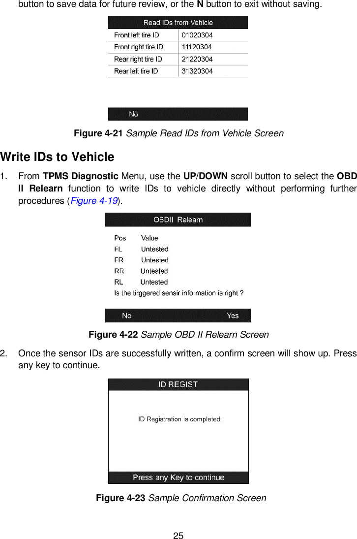  25  button to save data for future review, or the N button to exit without saving.    Figure 4-21 Sample Read IDs from Vehicle Screen Write IDs to Vehicle 1.  From TPMS Diagnostic Menu, use the UP/DOWN scroll button to select the OBD II  Relearn  function  to  write  IDs  to  vehicle  directly  without  performing  further procedures (Figure 4-19).  Figure 4-22 Sample OBD II Relearn Screen 2.  Once the sensor IDs are successfully written, a confirm screen will show up. Press any key to continue.    Figure 4-23 Sample Confirmation Screen  