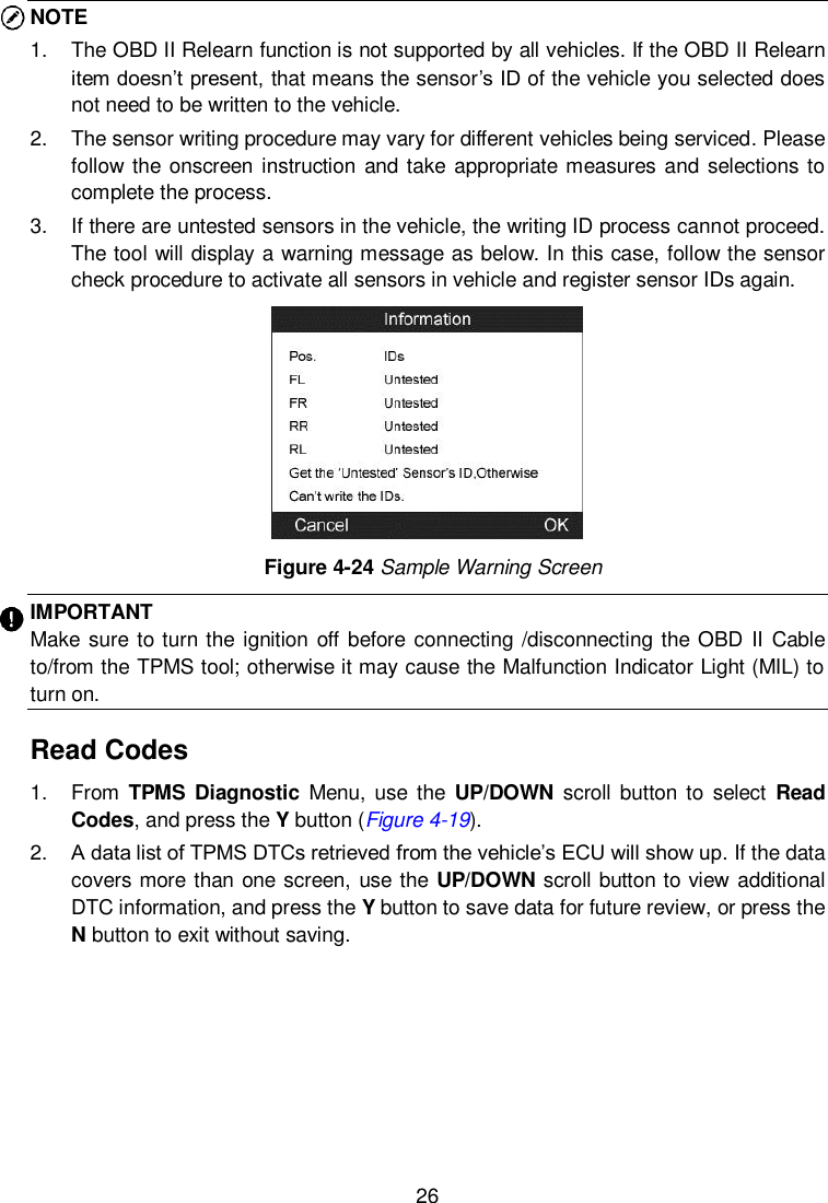  26  NOTE 1.  The OBD II Relearn function is not supported by all vehicles. If the OBD II Relearn item doesn’t present, that means the sensor’s ID of the vehicle you selected does not need to be written to the vehicle.   2.  The sensor writing procedure may vary for different vehicles being serviced. Please follow the onscreen  instruction and take appropriate measures and selections  to complete the process. 3.  If there are untested sensors in the vehicle, the writing ID process cannot proceed. The tool will display a warning message as below. In this case, follow the sensor check procedure to activate all sensors in vehicle and register sensor IDs again.      Figure 4-24 Sample Warning Screen IMPORTANT Make  sure to turn the  ignition off before  connecting /disconnecting the OBD II  Cable to/from the TPMS tool; otherwise it may cause the Malfunction Indicator Light (MIL) to turn on. Read Codes 1.  From  TPMS  Diagnostic  Menu, use the  UP/DOWN scroll button to  select  Read Codes, and press the Y button (Figure 4-19). 2. A data list of TPMS DTCs retrieved from the vehicle’s ECU will show up. If the data covers more than one screen, use the UP/DOWN scroll button to view additional DTC information, and press the Y button to save data for future review, or press the N button to exit without saving.   