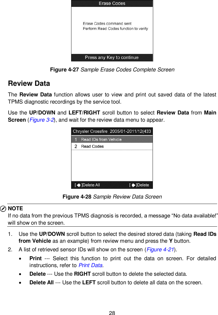  28   Figure 4-27 Sample Erase Codes Complete Screen Review Data The Review Data function allows user to view  and print out saved data of the latest TPMS diagnostic recordings by the service tool.   Use the UP/DOWN and LEFT/RIGHT scroll button to select Review Data from Main Screen (Figure 3-2), and wait for the review data menu to appear.  Figure 4-28 Sample Review Data Screen NOTE   If no data from the previous TPMS diagnosis is recorded, a message “No data available!” will show on the screen. 1.  Use the UP/DOWN scroll button to select the desired stored data (taking Read IDs from Vehicle as an example) from review menu and press the Y button. 2.  A list of retrieved sensor IDs will show on the screen (Figure 4-21).    Print  ---  Select  this  function  to  print  out  the  data  on  screen.  For  detailed instructions, refer to Print Data.  Delete --- Use the RIGHT scroll button to delete the selected data.  Delete All --- Use the LEFT scroll button to delete all data on the screen.    