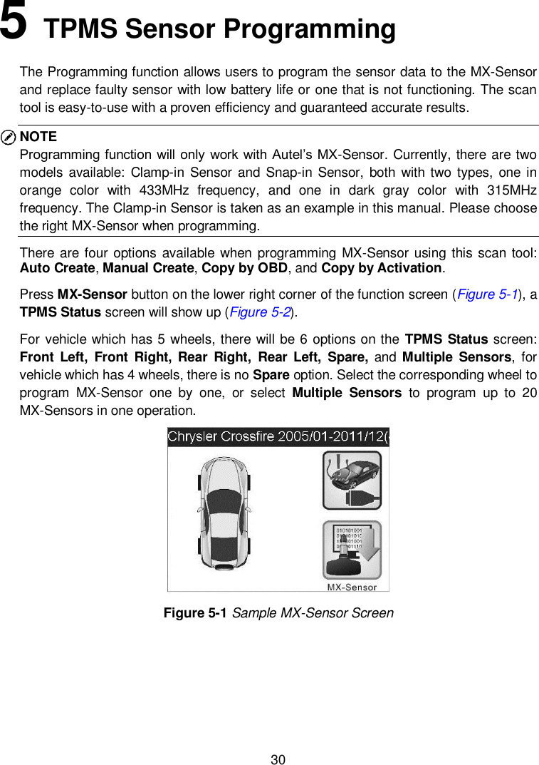  30  5   TPMS Sensor Programming The Programming function allows users to program the sensor data to the MX-Sensor and replace faulty sensor with low battery life or one that is not functioning. The scan tool is easy-to-use with a proven efficiency and guaranteed accurate results. NOTE   Programming function will only work with Autel’s MX-Sensor. Currently, there are two models  available:  Clamp-in  Sensor and  Snap-in  Sensor, both  with two types,  one  in orange  color  with  433MHz  frequency,  and  one  in  dark  gray  color  with  315MHz frequency. The Clamp-in Sensor is taken as an example in this manual. Please choose the right MX-Sensor when programming. There are four options  available when programming MX-Sensor using this  scan tool: Auto Create, Manual Create, Copy by OBD, and Copy by Activation. Press MX-Sensor button on the lower right corner of the function screen (Figure 5-1), a TPMS Status screen will show up (Figure 5-2).   For vehicle which has 5 wheels, there will be 6 options on the TPMS Status screen: Front  Left,  Front  Right, Rear  Right,  Rear Left,  Spare, and Multiple  Sensors,  for vehicle which has 4 wheels, there is no Spare option. Select the corresponding wheel to program  MX-Sensor  one  by  one,  or  select  Multiple  Sensors  to  program  up  to  20 MX-Sensors in one operation.    Figure 5-1 Sample MX-Sensor Screen 