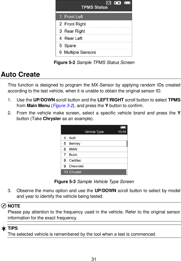  31   Figure 5-2 Sample TPMS Status Screen Auto Create   This function is designed to program the MX-Sensor by applying random IDs created according to the test vehicle, when it is unable to obtain the original sensor ID.   1.  Use the UP/DOWN scroll button and the LEFT/RIGHT scroll button to select TPMS from Main Menu (Figure 3-2), and press the Y button to confirm. 2.  From  the  vehicle make  screen,  select a  specific  vehicle  brand  and  press  the  Y button (Take Chrysler as an example).    Figure 5-3 Sample Vehicle Type Screen 3.  Observe the menu option and use the UP/DOWN scroll button to select by model and year to identify the vehicle being tested.   NOTE Please pay attention to the frequency used in the vehicle. Refer to the original sensor information for the exact frequency.   TIPS The selected vehicle is remembered by the tool when a test is commenced.  