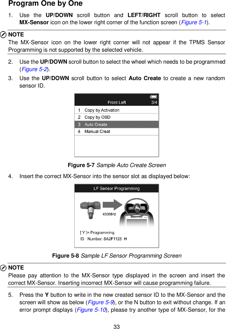  33  Program One by One 1.  Use  the  UP/DOWN  scroll  button  and  LEFT/RIGHT  scroll  button  to  select MX-Sensor icon on the lower right corner of the function screen (Figure 5-1). NOTE The  MX-Sensor  icon  on  the  lower  right  corner  will  not  appear  if  the  TPMS  Sensor Programming is not supported by the selected vehicle.   2.  Use the UP/DOWN scroll button to select the wheel which needs to be programmed (Figure 5-2).   3.  Use the UP/DOWN scroll button to select  Auto Create to create a new random sensor ID.    Figure 5-7 Sample Auto Create Screen 4.  Insert the correct MX-Sensor into the sensor slot as displayed below:  Figure 5-8 Sample LF Sensor Programming Screen NOTE Please  pay  attention  to  the  MX-Sensor  type  displayed  in  the  screen  and  insert  the correct MX-Sensor. Inserting incorrect MX-Sensor will cause programming failure.   5.  Press the Y button to write in the new created sensor ID to the MX-Sensor and the screen will show as below (Figure 5-9), or the N button to exit without change. If an error prompt displays (Figure 5-10), please try another type of MX-Sensor, for the 