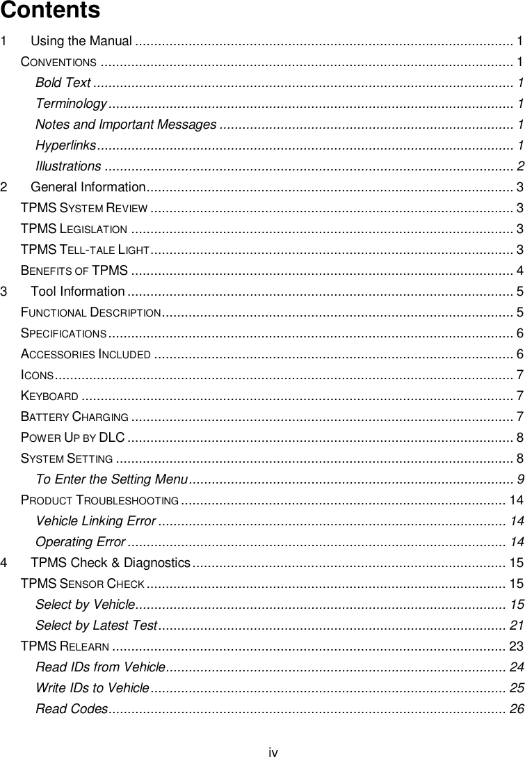  iv  Contents 1 Using the Manual ................................................................................................... 1 CONVENTIONS ............................................................................................................ 1 Bold Text .............................................................................................................. 1 Terminology .......................................................................................................... 1 Notes and Important Messages ............................................................................. 1 Hyperlinks ............................................................................................................. 1 Illustrations ........................................................................................................... 2 2 General Information ................................................................................................ 3 TPMS SYSTEM REVIEW ............................................................................................... 3 TPMS LEGISLATION .................................................................................................... 3 TPMS TELL-TALE LIGHT ............................................................................................... 3 BENEFITS OF TPMS .................................................................................................... 4 3 Tool Information ..................................................................................................... 5 FUNCTIONAL DESCRIPTION ............................................................................................ 5 SPECIFICATIONS .......................................................................................................... 6 ACCESSORIES INCLUDED .............................................................................................. 6 ICONS ........................................................................................................................ 7 KEYBOARD ................................................................................................................. 7 BATTERY CHARGING .................................................................................................... 7 POWER UP BY DLC ..................................................................................................... 8 SYSTEM SETTING ........................................................................................................ 8 To Enter the Setting Menu ..................................................................................... 9 PRODUCT TROUBLESHOOTING ..................................................................................... 14 Vehicle Linking Error ........................................................................................... 14 Operating Error ................................................................................................... 14 4 TPMS Check &amp; Diagnostics .................................................................................. 15 TPMS SENSOR CHECK .............................................................................................. 15 Select by Vehicle................................................................................................. 15 Select by Latest Test ........................................................................................... 21 TPMS RELEARN ....................................................................................................... 23 Read IDs from Vehicle ......................................................................................... 24 Write IDs to Vehicle ............................................................................................. 25 Read Codes ........................................................................................................ 26 