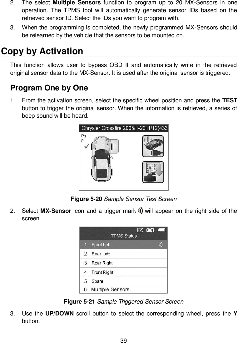  39  2.  The  select  Multiple  Sensors  function  to  program  up  to  20  MX-Sensors  in  one operation.  The  TPMS  tool  will  automatically  generate  sensor  IDs  based  on  the retrieved sensor ID. Select the IDs you want to program with. 3.  When the programming is completed, the newly programmed MX-Sensors should be relearned by the vehicle that the sensors to be mounted on. Copy by Activation This  function  allows  user  to  bypass  OBD  II  and  automatically  write  in  the  retrieved original sensor data to the MX-Sensor. It is used after the original sensor is triggered. Program One by One 1.  From the activation screen, select the specific wheel position and press the TEST button to trigger the original sensor. When the information is retrieved, a series of beep sound will be heard.    Figure 5-20 Sample Sensor Test Screen 2.  Select MX-Sensor icon and a trigger mark      will appear on the right side of the screen.    Figure 5-21 Sample Triggered Sensor Screen 3.  Use the UP/DOWN scroll button to  select the  corresponding wheel,  press the  Y button. 