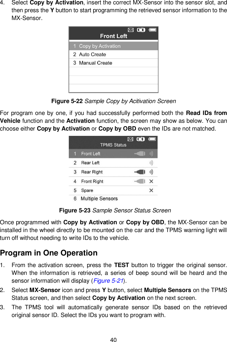  40  4.  Select Copy by Activation, insert the correct MX-Sensor into the sensor slot, and then press the Y button to start programming the retrieved sensor information to the MX-Sensor.    Figure 5-22 Sample Copy by Acitivation Screen For program one by one, if you had successfully performed both the  Read  IDs from Vehicle function and the Activation function, the screen may show as below. You can choose either Copy by Activation or Copy by OBD even the IDs are not matched.    Figure 5-23 Sample Sensor Status Screen Once programmed with Copy by Activation or Copy by OBD, the MX-Sensor can be installed in the wheel directly to be mounted on the car and the TPMS warning light will turn off without needing to write IDs to the vehicle. Program in One Operation 1.  From the activation screen,  press the TEST button to trigger the original sensor. When the information is retrieved, a  series of beep sound will be heard and the sensor information will display (Figure 5-21). 2.  Select MX-Sensor icon and press Y button, select Multiple Sensors on the TPMS Status screen, and then select Copy by Activation on the next screen. 3.  The  TPMS  tool  will  automatically  generate  sensor  IDs  based  on  the  retrieved original sensor ID. Select the IDs you want to program with. 