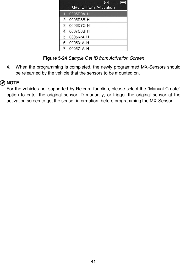  41   Figure 5-24 Sample Get ID from Activation Screen 4.  When the programming is completed, the newly programmed MX-Sensors should be relearned by the vehicle that the sensors to be mounted on. NOTE For the vehicles not supported by Relearn function, please select the “Manual Create” option  to  enter  the  original  sensor  ID  manually,  or  trigger  the  original  sensor  at  the activation screen to get the sensor information, before programming the MX-Sensor.       