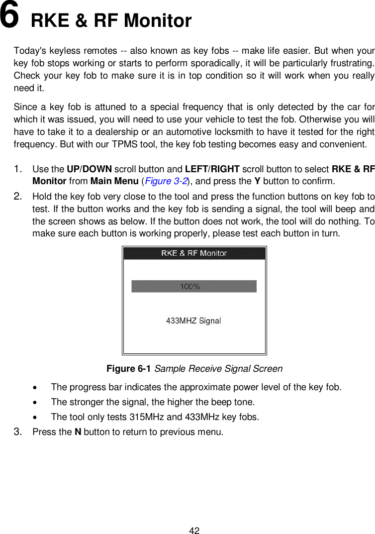  42  6   RKE &amp; RF Monitor Today&apos;s keyless remotes -- also known as key fobs -- make life easier. But when your key fob stops working or starts to perform sporadically, it will be particularly frustrating. Check your key fob to make sure it is in top condition so it will work when you really need it. Since a key fob is attuned to a special frequency that is only detected by the car for which it was issued, you will need to use your vehicle to test the fob. Otherwise you will have to take it to a dealership or an automotive locksmith to have it tested for the right frequency. But with our TPMS tool, the key fob testing becomes easy and convenient. 1. Use the UP/DOWN scroll button and LEFT/RIGHT scroll button to select RKE &amp; RF Monitor from Main Menu (Figure 3-2), and press the Y button to confirm. 2. Hold the key fob very close to the tool and press the function buttons on key fob to test. If the button works and the key fob is sending a signal, the tool will beep and the screen shows as below. If the button does not work, the tool will do nothing. To make sure each button is working properly, please test each button in turn.  Figure 6-1 Sample Receive Signal Screen   The progress bar indicates the approximate power level of the key fob.     The stronger the signal, the higher the beep tone.     The tool only tests 315MHz and 433MHz key fobs. 3. Press the N button to return to previous menu.    