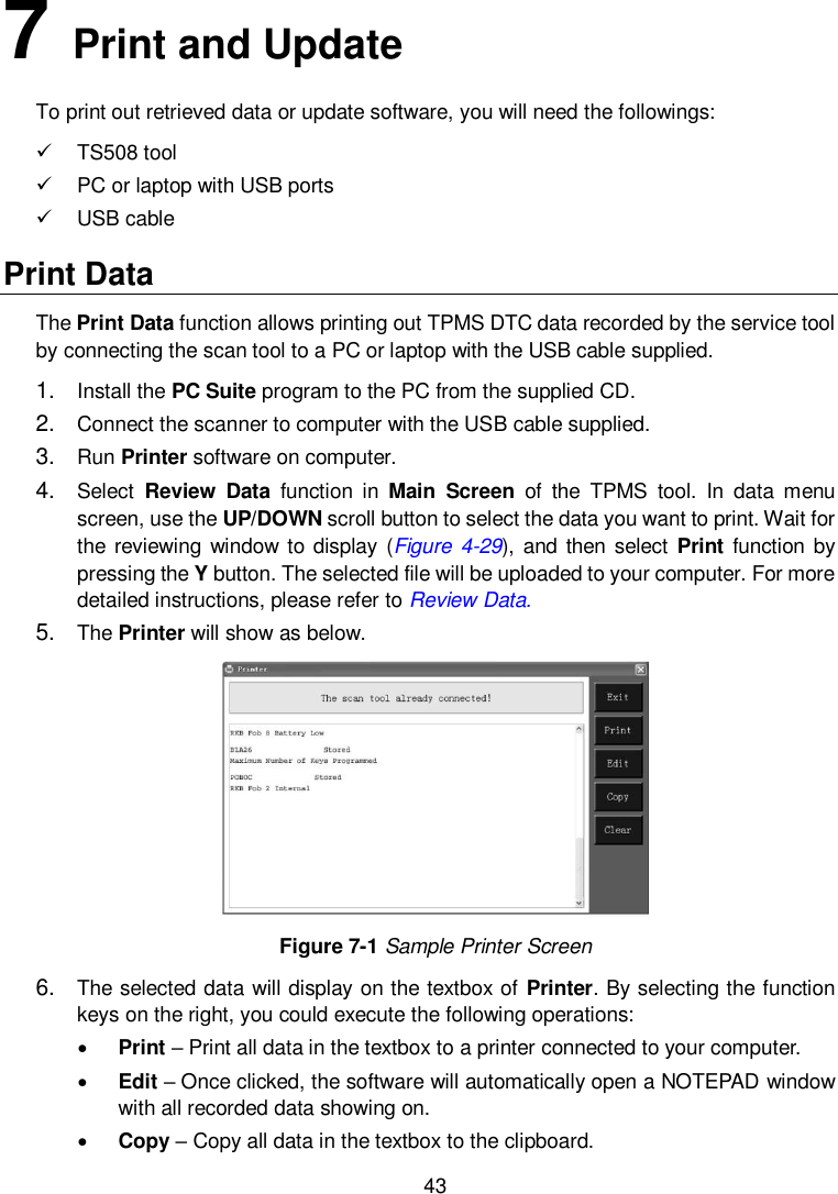  43  7   Print and Update To print out retrieved data or update software, you will need the followings:   TS508 tool   PC or laptop with USB ports     USB cable Print Data   The Print Data function allows printing out TPMS DTC data recorded by the service tool by connecting the scan tool to a PC or laptop with the USB cable supplied. 1. Install the PC Suite program to the PC from the supplied CD. 2. Connect the scanner to computer with the USB cable supplied. 3. Run Printer software on computer. 4. Select  Review  Data  function  in  Main  Screen  of  the  TPMS  tool.  In  data  menu screen, use the UP/DOWN scroll button to select the data you want to print. Wait for the reviewing  window to display (Figure  4-29), and  then  select Print function by pressing the Y button. The selected file will be uploaded to your computer. For more detailed instructions, please refer to Review Data. 5. The Printer will show as below.  Figure 7-1 Sample Printer Screen 6. The selected data will display on the textbox of Printer. By selecting the function keys on the right, you could execute the following operations:  Print – Print all data in the textbox to a printer connected to your computer.  Edit – Once clicked, the software will automatically open a NOTEPAD window with all recorded data showing on.      Copy – Copy all data in the textbox to the clipboard. 