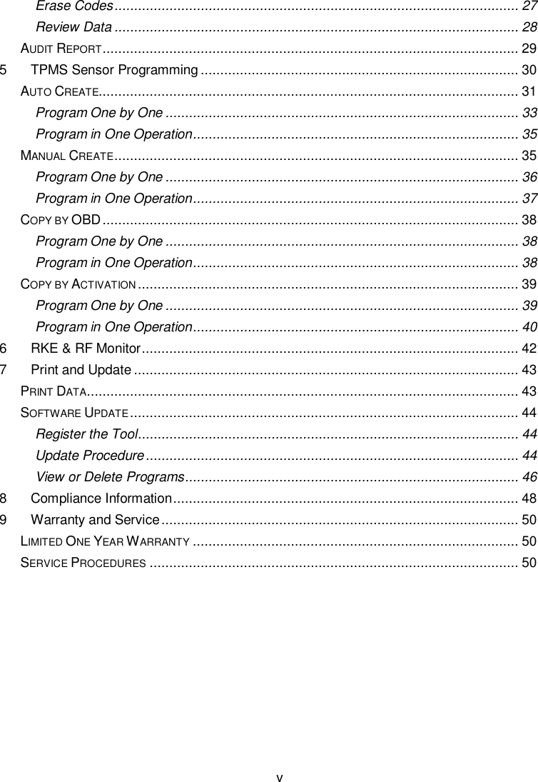  v  Erase Codes ....................................................................................................... 27 Review Data ....................................................................................................... 28 AUDIT REPORT .......................................................................................................... 29 5 TPMS Sensor Programming ................................................................................. 30 AUTO CREATE........................................................................................................... 31 Program One by One .......................................................................................... 33 Program in One Operation ................................................................................... 35 MANUAL CREATE ....................................................................................................... 35 Program One by One .......................................................................................... 36 Program in One Operation ................................................................................... 37 COPY BY OBD .......................................................................................................... 38 Program One by One .......................................................................................... 38 Program in One Operation ................................................................................... 38 COPY BY ACTIVATION ................................................................................................. 39 Program One by One .......................................................................................... 39 Program in One Operation ................................................................................... 40 6 RKE &amp; RF Monitor ................................................................................................ 42 7 Print and Update .................................................................................................. 43 PRINT DATA .............................................................................................................. 43 SOFTWARE UPDATE ................................................................................................... 44 Register the Tool ................................................................................................. 44 Update Procedure ............................................................................................... 44 View or Delete Programs ..................................................................................... 46 8 Compliance Information ........................................................................................ 48 9 Warranty and Service ........................................................................................... 50 LIMITED ONE YEAR WARRANTY ................................................................................... 50 SERVICE PROCEDURES .............................................................................................. 50     