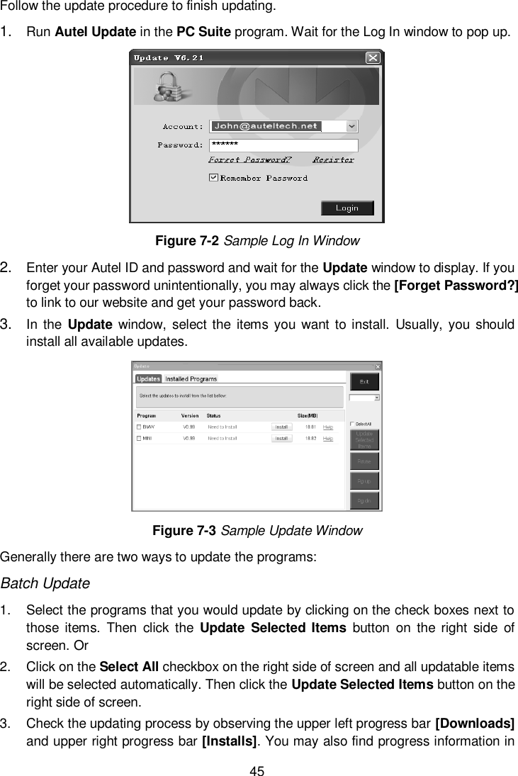  45  Follow the update procedure to finish updating. 1. Run Autel Update in the PC Suite program. Wait for the Log In window to pop up.  Figure 7-2 Sample Log In Window 2. Enter your Autel ID and password and wait for the Update window to display. If you forget your password unintentionally, you may always click the [Forget Password?] to link to our website and get your password back. 3. In the  Update  window,  select the  items you want  to install.  Usually,  you should install all available updates.  Figure 7-3 Sample Update Window Generally there are two ways to update the programs: Batch Update 1.  Select the programs that you would update by clicking on the check boxes next to those items.  Then  click  the  Update Selected  Items  button  on  the  right  side  of screen. Or 2.  Click on the Select All checkbox on the right side of screen and all updatable items will be selected automatically. Then click the Update Selected Items button on the right side of screen. 3.  Check the updating process by observing the upper left progress bar [Downloads] and upper right progress bar [Installs]. You may also find progress information in 