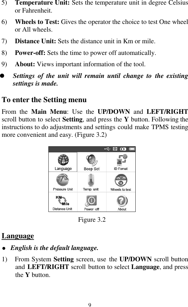  9 5) Temperature Unit: Sets the temperature unit in degree Celsius or Fahrenheit. 6) Wheels to Test: Gives the operator the choice to test One wheel or All wheels. 7) Distance Unit: Sets the distance unit in Km or mile. 8) Power-off: Sets the time to power off automatically. 9) About: Views important information of the tool.  Settings of  the  unit  will  remain  until  change  to  the  existing settings is made. To enter the Setting menu From  the  Main  Menu:  Use  the  UP/DOWN  and  LEFT/RIGHT scroll button to select Setting, and press the Y button. Following the instructions to do adjustments and settings could make TPMS testing more convenient and easy. (Figure 3.2)  Figure 3.2 Language  English is the default language. 1) From System Setting screen, use  the UP/DOWN scroll button and LEFT/RIGHT scroll button to select Language, and press the Y button. 