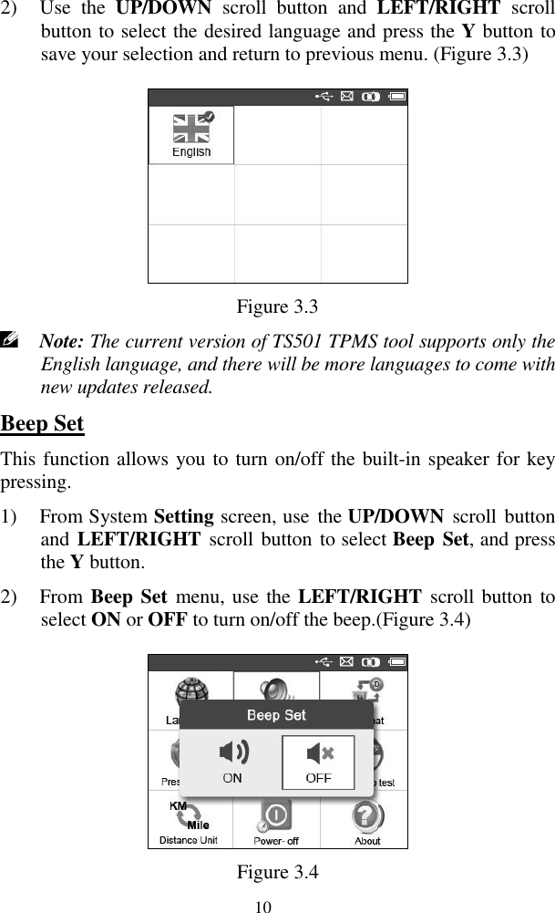  10 2) Use  the  UP/DOWN  scroll  button  and  LEFT/RIGHT  scroll button to select the desired language and press the Y button to save your selection and return to previous menu. (Figure 3.3)  Figure 3.3  Note: The current version of TS501 TPMS tool supports only the English language, and there will be more languages to come with new updates released. Beep Set This function allows you to turn on/off the built-in speaker for key pressing. 1) From System Setting screen, use  the UP/DOWN  scroll  button and LEFT/RIGHT  scroll button to select Beep Set, and press the Y button. 2) From Beep Set  menu, use the LEFT/RIGHT scroll button to select ON or OFF to turn on/off the beep.(Figure 3.4)    Figure 3.4 